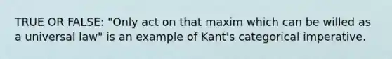 TRUE OR FALSE: "Only act on that maxim which can be willed as a universal law" is an example of Kant's categorical imperative.