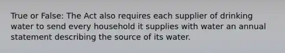 True or False: The Act also requires each supplier of drinking water to send every household it supplies with water an annual statement describing the source of its water.