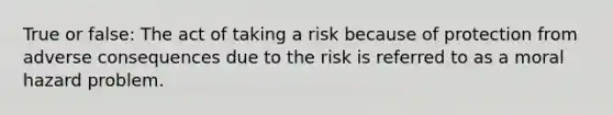 True or false: The act of taking a risk because of protection from adverse consequences due to the risk is referred to as a moral hazard problem.