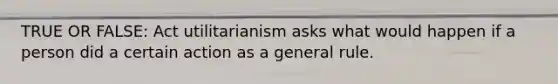 TRUE OR FALSE: Act utilitarianism asks what would happen if a person did a certain action as a general rule.