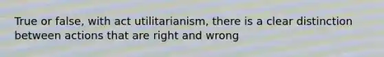 True or false, with act utilitarianism, there is a clear distinction between actions that are right and wrong