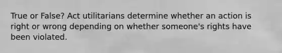 True or False? Act utilitarians determine whether an action is right or wrong depending on whether someone's rights have been violated.