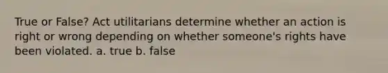 True or False? Act utilitarians determine whether an action is right or wrong depending on whether someone's rights have been violated. a. true b. false