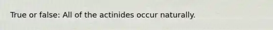 True or false: All of the actinides occur naturally.