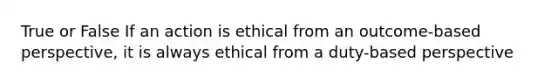 True or False If an action is ethical from an outcome-based perspective, it is always ethical from a duty-based perspective