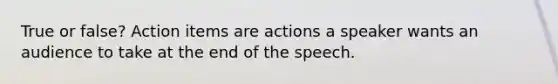 True or false? Action items are actions a speaker wants an audience to take at the end of the speech.