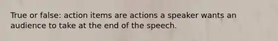 True or false: action items are actions a speaker wants an audience to take at the end of the speech.