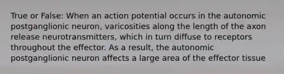 True or False: When an action potential occurs in the autonomic postganglionic neuron, varicosities along the length of the axon release neurotransmitters, which in turn diffuse to receptors throughout the effector. As a result, the autonomic postganglionic neuron affects a large area of the effector tissue