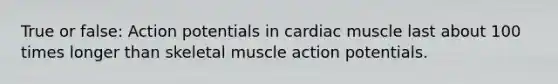 True or false: Action potentials in cardiac muscle last about 100 times longer than skeletal muscle action potentials.