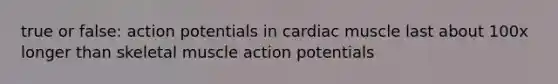 true or false: action potentials in cardiac muscle last about 100x longer than skeletal muscle action potentials