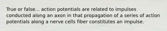 True or false... action potentials are related to impulses conducted along an axon in that propagation of a series of action potentials along a nerve cells fiber constitutes an impulse.