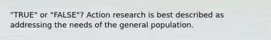 "TRUE" or "FALSE"? Action research is best described as addressing the needs of the general population.