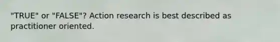 "TRUE" or "FALSE"? Action research is best described as practitioner oriented.