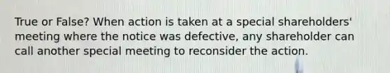 True or False? When action is taken at a special shareholders' meeting where the notice was defective, any shareholder can call another special meeting to reconsider the action.