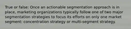 True or false: Once an actionable segmentation approach is in place, marketing organizations typically follow one of two major segmentation strategies to focus its efforts on only one market segment: concentration strategy or multi-segment strategy.