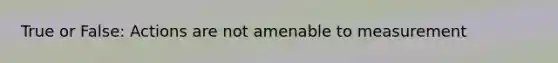 True or False: Actions are not amenable to measurement