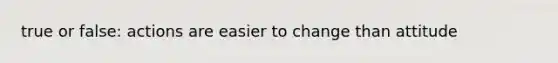 true or false: actions are easier to change than attitude