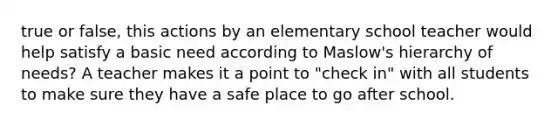 true or false, this actions by an elementary school teacher would help satisfy a basic need according to Maslow's hierarchy of needs? A teacher makes it a point to "check in" with all students to make sure they have a safe place to go after school.