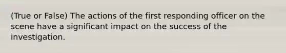 (True or False) The actions of the first responding officer on the scene have a significant impact on the success of the investigation.