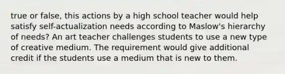 true or false, this actions by a high school teacher would help satisfy self-actualization needs according to Maslow's hierarchy of needs? An art teacher challenges students to use a new type of creative medium. The requirement would give additional credit if the students use a medium that is new to them.