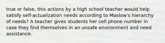 true or false, this actions by a high school teacher would help satisfy self-actualization needs according to Maslow's hierarchy of needs? A teacher gives students her cell phone number in case they find themselves in an unsafe environment and need assistance.