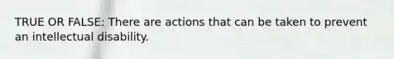 TRUE OR FALSE: There are actions that can be taken to prevent an intellectual disability.