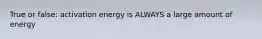 True or false: activation energy is ALWAYS a large amount of energy