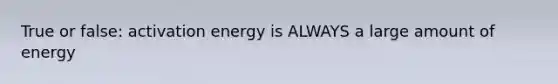 True or false: activation energy is ALWAYS a large amount of energy