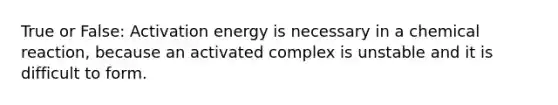 True or False: Activation energy is necessary in a chemical reaction, because an activated complex is unstable and it is difficult to form.