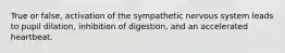 True or false, activation of the sympathetic nervous system leads to pupil dilation, inhibition of digestion, and an accelerated heartbeat.