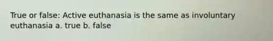 True or false: Active euthanasia is the same as involuntary euthanasia a. true b. false