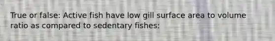 True or false: Active fish have low gill surface area to volume ratio as compared to sedentary fishes: