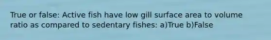 True or false: Active fish have low gill surface area to volume ratio as compared to sedentary fishes: a)True b)False