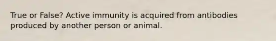 True or False? Active immunity is acquired from antibodies produced by another person or animal.