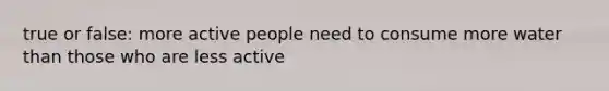 true or false: more active people need to consume more water than those who are less active