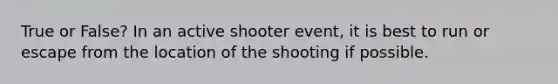 True or False? In an active shooter event, it is best to run or escape from the location of the shooting if possible.