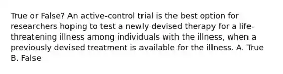 True or False? An active-control trial is the best option for researchers hoping to test a newly devised therapy for a life-threatening illness among individuals with the illness, when a previously devised treatment is available for the illness. A. True B. False