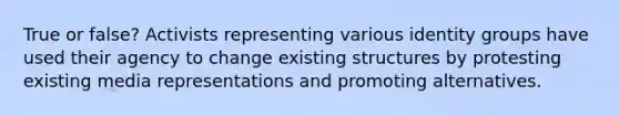 True or false? Activists representing various identity groups have used their agency to change existing structures by protesting existing <a href='https://www.questionai.com/knowledge/kt0ymOyEMp-media-representations' class='anchor-knowledge'>media representations</a> and promoting alternatives.