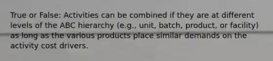 True or False: Activities can be combined if they are at different levels of the ABC hierarchy (e.g., unit, batch, product, or facility) as long as the various products place similar demands on the activity cost drivers.