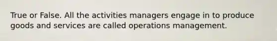 True or False. All the activities managers engage in to produce goods and services are called operations management.