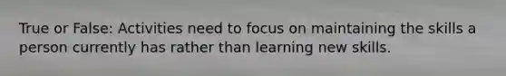 True or False: Activities need to focus on maintaining the skills a person currently has rather than learning new skills.