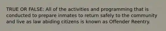 TRUE OR FALSE: All of the activities and programming that is conducted to prepare inmates to return safely to the community and live as law abiding citizens is known as Offender Reentry.