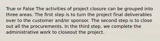 True or False The activities of project closure can be grouped into three areas. The first step is to turn the project final deliverables over to the customer and/or sponsor. The second step is to close out all the procurements. In the third step, we complete the administrative work to closeout the project.