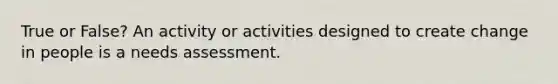 True or False? An activity or activities designed to create change in people is a needs assessment.