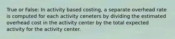 True or False: In activity based costing, a separate overhead rate is computed for each activity ceneters by dividing the estimated overhead cost in the activity center by the total expected activity for the activity center.