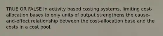 TRUE OR FALSE In activity based costing systems, limiting cost-allocation bases to only units of output strengthens the cause-and-effect relationship between the cost-allocation base and the costs in a cost pool.