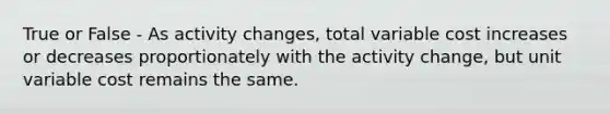 True or False - As activity changes, total variable cost increases or decreases proportionately with the activity change, but unit variable cost remains the same.