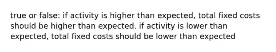 true or false: if activity is higher than expected, total fixed costs should be higher than expected. if activity is lower than expected, total fixed costs should be lower than expected