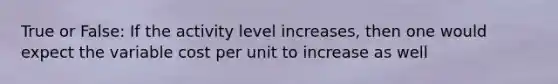 True or False: If the activity level increases, then one would expect the variable cost per unit to increase as well