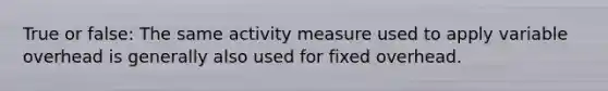 True or false: The same activity measure used to apply variable overhead is generally also used for fixed overhead.